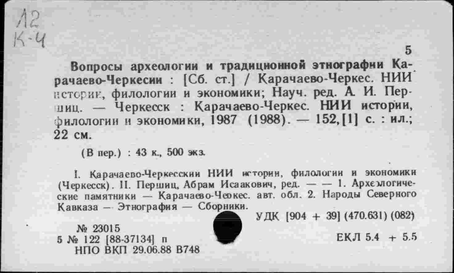 ﻿л P
К'Ч
Вопросы археологии и традиционной этнографии Карачаево-Черкесии : [Сб. ст.] / Карачаево-Черкес. НИИ истории, филологии и экономики; Науч. ред. А. И. Пер-ниц. — Черкесск : Карачаево-Черкес. НИИ истории, филологии и экономики, 1987 (1988). — 152,[1] с. : ил.; 22 см.
(В пер.) : 43 к., 500 экз.
1. Карачаево-Черкесский НИИ истории, филологии и экономики (Черкесск). II. Перший, Абрам Исаакович, ред.------1. Археологиче-
ские памятники — Карачаево-Чеокес. авт. обл. 2. Народы Северного
Кавказа — Этнография — Сборники.
№ 23015
5 № 122 [88-37134] п НПО ВКП 29.06.88 В748
УДК [904 + 39] (470.631) (082)
ЕКЛ 5.4 -г 5.5